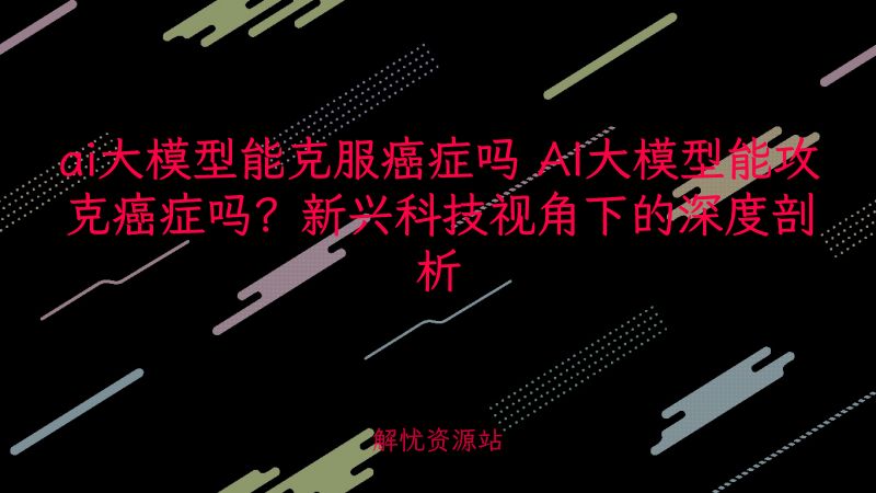 ai大模型能克服癌症吗 AI大模型能攻克癌症吗？新兴科技视角下的深度剖析-主题美化网