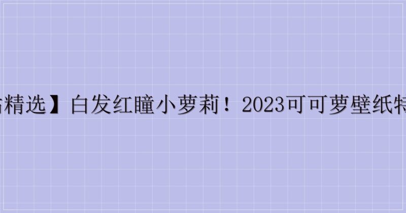 【P站精选】白发红瞳小萝莉!2023可可萝壁纸特辑21P-主题美化网